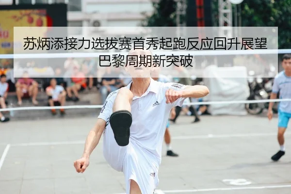 苏炳添接力选拔赛首秀起跑反应回升展望巴黎周期新突破