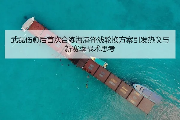 武磊伤愈后首次合练海港锋线轮换方案引发热议与新赛季战术思考